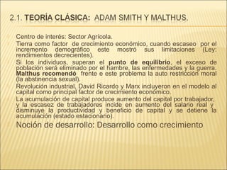 









Centro de interés: Sector Agrícola.
Tierra como factor de crecimiento económico, cuando escaseo por el
incremento demográfico este mostró sus limitaciones (Ley:
rendimientos decrecientes).
Si los individuos, superan el punto de equilibrio, el exceso de
población será eliminado por el hambre, las enfermedades y la guerra.
Malthus recomendó frente e este problema la auto restricción moral
(la abstinencia sexual).
Revolución industrial, David Ricardo y Marx incluyeron en el modelo al
capital como principal factor de crecimiento económico.
La acumulación de capital produce aumento del capital por trabajador,
y la escasez de trabajadores incide en aumento del salario real y
disminuye la productividad y beneficio de capital y se detiene la
acumulación (estado estacionario).

Noción de desarrollo: Desarrollo como crecimiento

 
