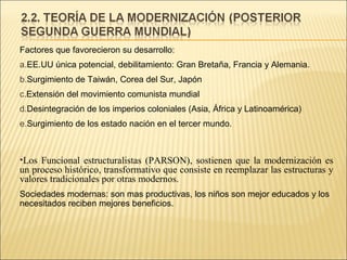 Factores que favorecieron su desarrollo:
a.EE.UU única potencial, debilitamiento: Gran Bretaña, Francia y Alemania.
b.Surgimiento de Taiwán, Corea del Sur, Japón
c.Extensión del movimiento comunista mundial
d.Desintegración de los imperios coloniales (Asia, África y Latinoamérica)
e.Surgimiento de los estado nación en el tercer mundo.

•Los Funcional estructuralistas (PARSON), sostienen que la modernización es
un proceso histórico, transformativo que consiste en reemplazar las estructuras y
valores tradicionales por otras modernos.
Sociedades modernas: son mas productivas, los niños son mejor educados y los
necesitados reciben mejores beneficios.

 