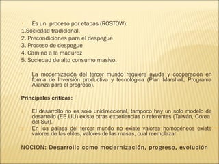 Es un proceso por etapas (ROSTOW):
1.Sociedad tradicional.
2. Precondiciones para el despegue
3. Proceso de despegue
4. Camino a la madurez
5. Sociedad de alto consumo masivo.
•

•

La modernización del tercer mundo requiere ayuda y cooperación en
forma de Inversión productiva y tecnológica (Plan Marshall, Programa
Alianza para el progreso).

Principales criticas:
1.

2.

El desarrollo no es solo unidireccional, tampoco hay un solo modelo de
desarrollo (EE.UU) existe otras experiencias o referentes (Taiwán, Corea
del Sur),
En los países del tercer mundo no existe valores homogéneos existe
valores de las elites, valores de las masas, cual reemplazar

NOCION: Desarrollo como modernización, progreso, evolución

 