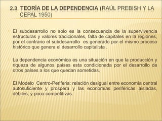 

El subdesarrollo no solo es la consecuencia de la supervivencia
estructuras y valores tradicionales, falta de capitales en la regiones,
por el contrario el subdesarrollo es generado por el mismo proceso
histórico que genera el desarrollo capitalista .



La dependencia económica es una situación en que la producción y
riqueza de algunos países esta condicionada por el desarrollo de
otros países a los que quedan sometidas.



El Modelo Centro-Periferia: relación desigual entre economía central
autosuficiente y prospera y las economías periféricas aisladas,
débiles, y poco competitivas.

 