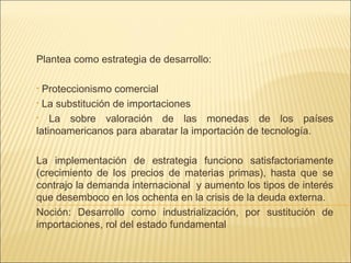 Plantea como estrategia de desarrollo:
Proteccionismo comercial
• La substitución de importaciones
• La sobre valoración de las monedas de los países
latinoamericanos para abaratar la importación de tecnología.
•

La implementación de estrategia funciono satisfactoriamente
(crecimiento de los precios de materias primas), hasta que se
contrajo la demanda internacional y aumento los tipos de interés
que desemboco en los ochenta en la crisis de la deuda externa.
Noción: Desarrollo como industrialización, por sustitución de
importaciones, rol del estado fundamental

 