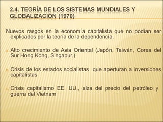 Nuevos rasgos en la economía capitalista que no podían ser
explicados por la teoría de la dependencia.
a.

Alto crecimiento de Asia Oriental (Japón, Taiwán, Corea del
Sur Hong Kong, Singapur.)

b.

Crisis de los estados socialistas que aperturan a inversiones
capitalistas

c.

Crisis capitalismo EE. UU., alza del precio del petróleo y
guerra del Vietnam

 