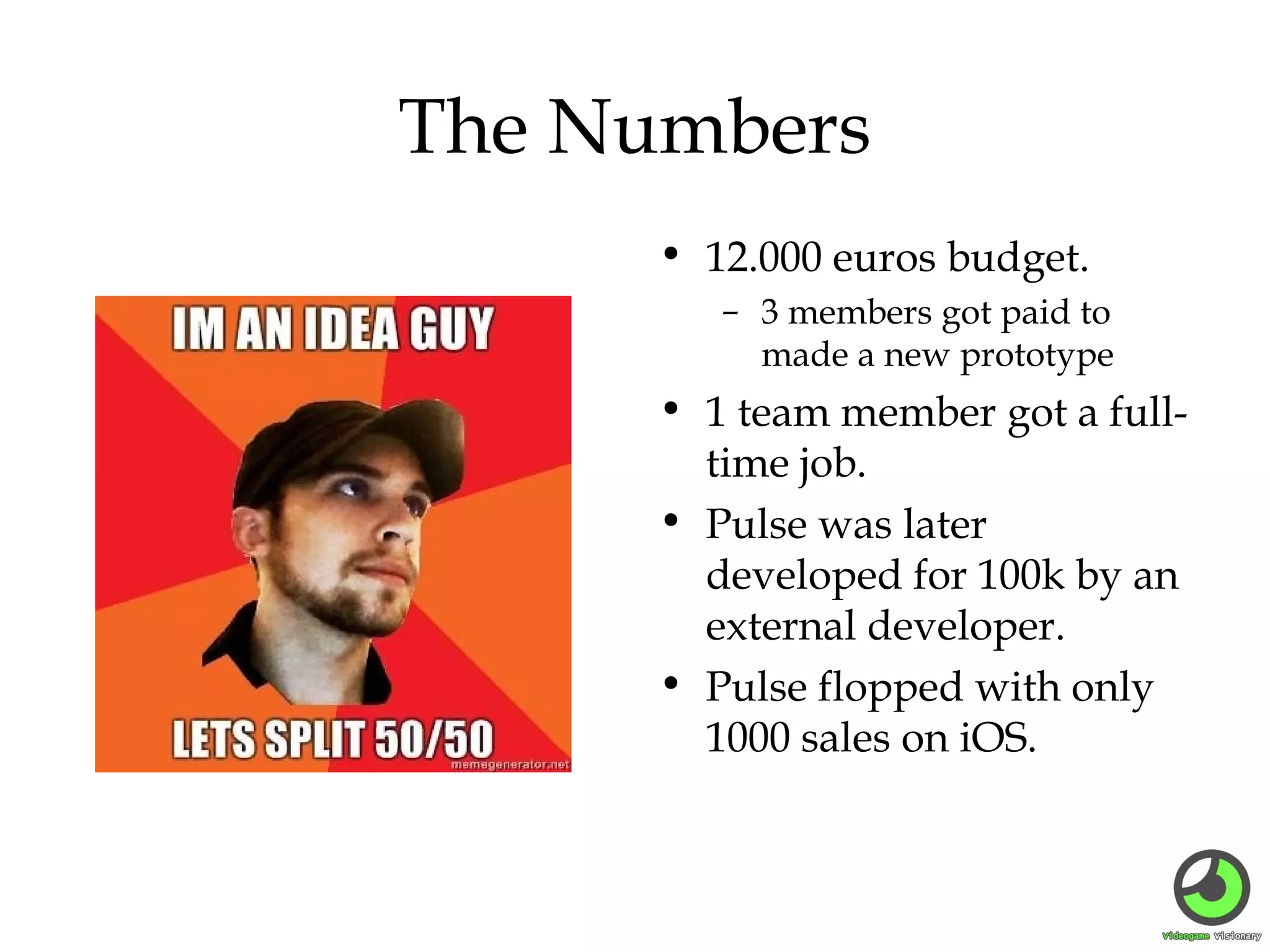 The Numbers
• 12.000 euros budget.
– 3 members got paid to
made a new prototype

• 1 team member got a fulltime job.
• Pulse was later
developed for 100k by an
external developer.
• Pulse flopped with only
1000 sales on iOS.

 