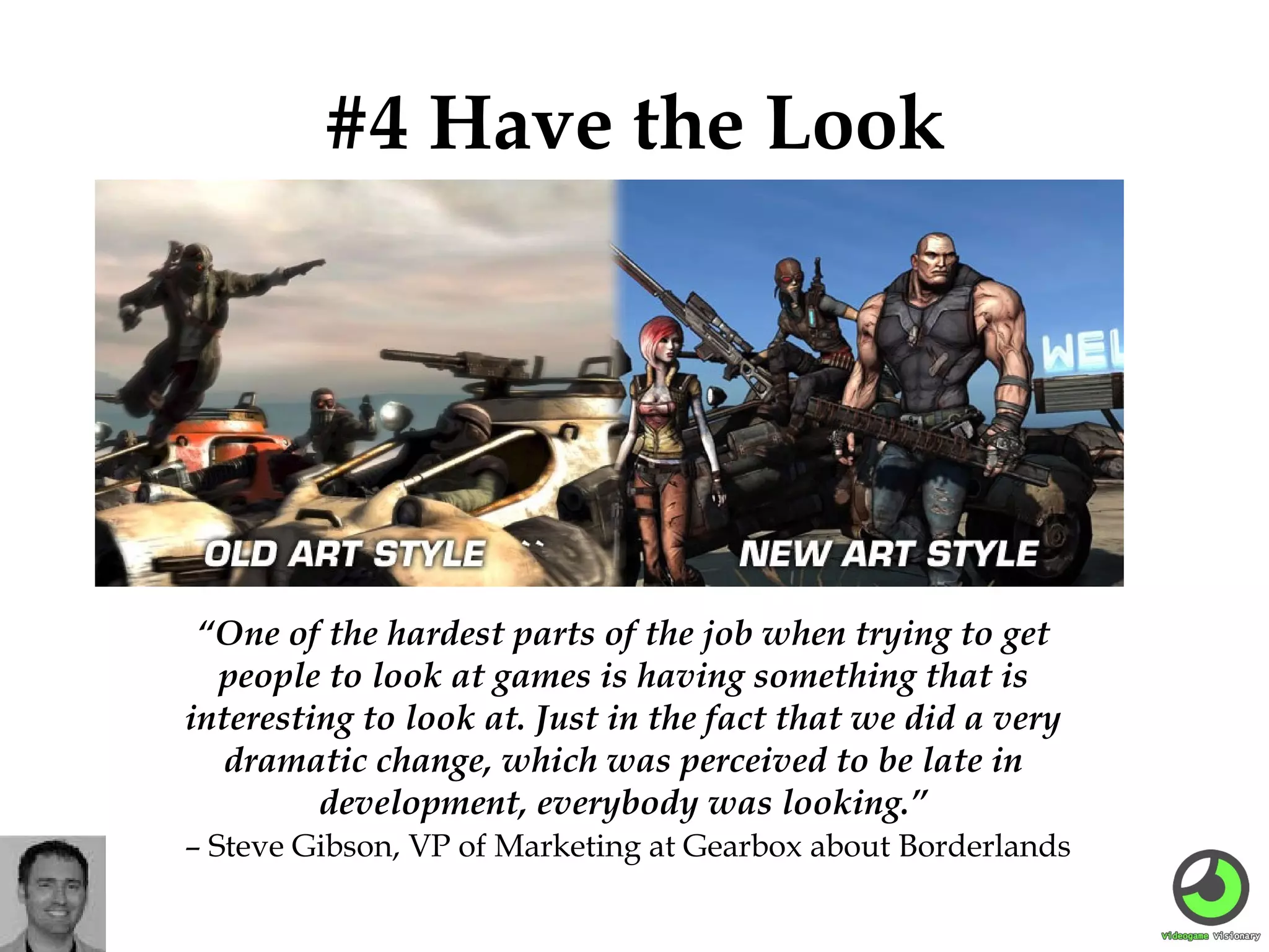 #4 Have the Look

“One of the hardest parts of the job when trying to get
people to look at games is having something that is
interesting to look at. Just in the fact that we did a very
dramatic change, which was perceived to be late in
development, everybody was looking.”
– Steve Gibson, VP of Marketing at Gearbox about Borderlands

 