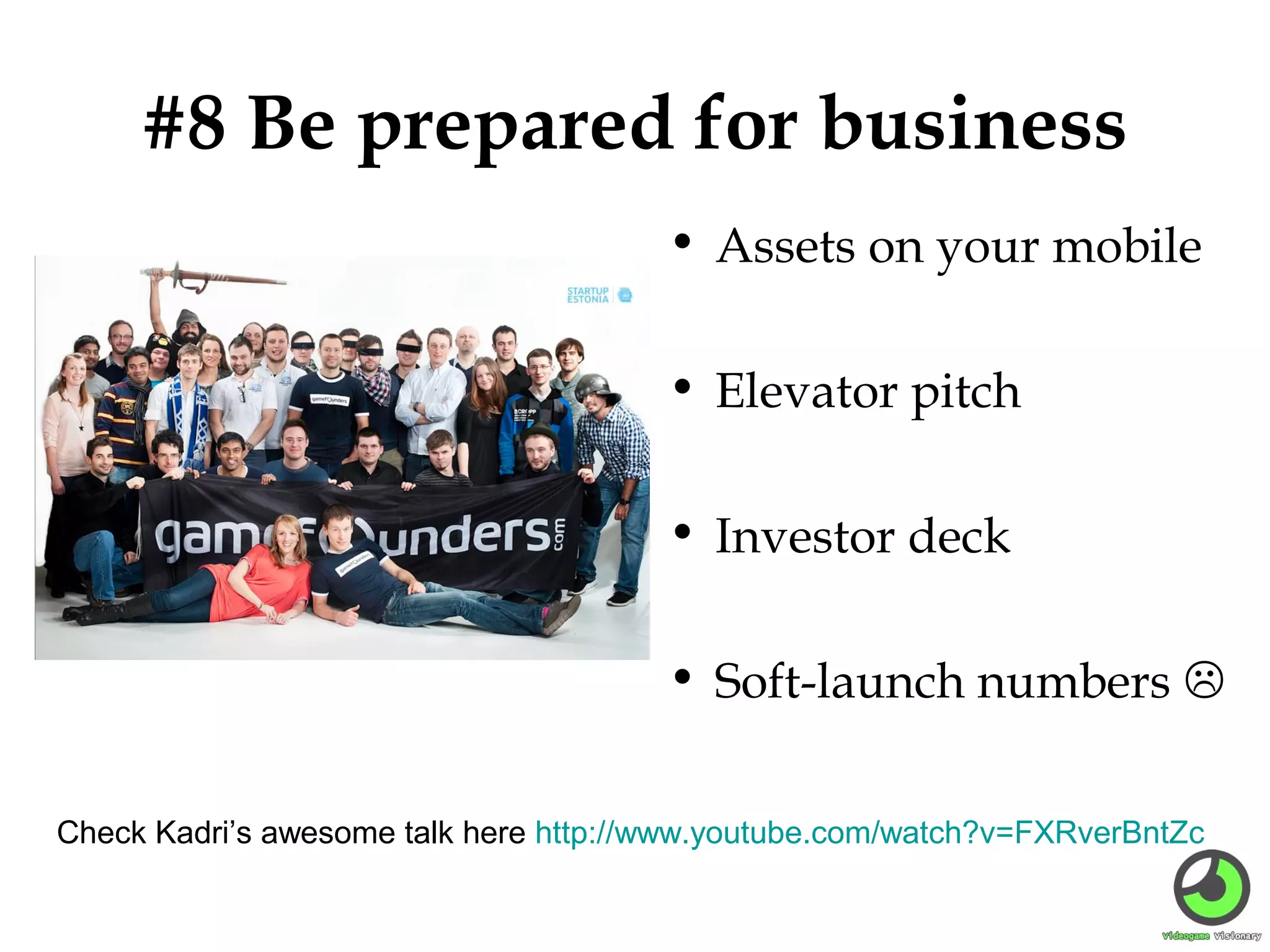 #8 Be prepared for business
• Assets on your mobile
• Elevator pitch
• Investor deck
• Soft-launch numbers 
Check Kadri’s awesome talk here http://www.youtube.com/watch?v=FXRverBntZc

 