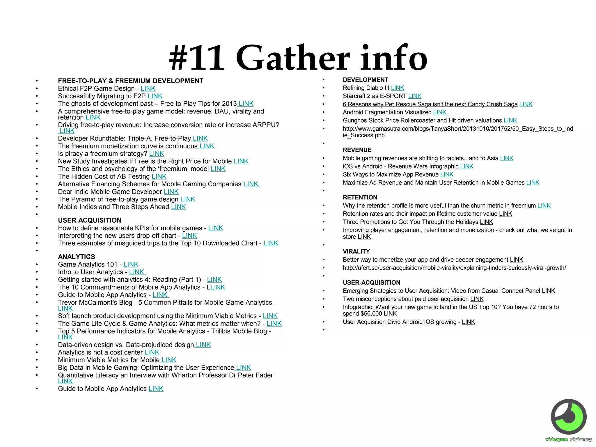 •
•
•
•
•
•
•
•
•
•
•
•
•
•
•
•
•
•
•
•
•
•
•
•
•
•
•
•
•
•
•
•
•
•
•
•

#11 Gather info

FREE-TO-PLAY & FREEMIUM DEVELOPMENT
Ethical F2P Game Design - LINK
Successfully Migrating to F2P LINK
The ghosts of development past – Free to Play Tips for 2013 LINK
A comprehensive free-to-play game model: revenue, DAU, virality and
retention LINK
Driving free-to-play revenue: Increase conversion rate or increase ARPPU?
LINK
Developer Roundtable: Triple-A, Free-to-Play LINK
The freemium monetization curve is continuous LINK
Is piracy a freemium strategy? LINK
New Study Investigates If Free is the Right Price for Mobile LINK
The Ethics and psychology of the ‘freemium’ model LINK
The Hidden Cost of AB Testing LINK
Alternative Financing Schemes for Mobile Gaming Companies LINK
Dear Indie Mobile Game Developer LINK
The Pyramid of free-to-play game design LINK
Mobile Indies and Three Steps Ahead LINK
USER ACQUISITION
How to define reasonable KPIs for mobile games - LINK
Interpreting the new users drop-off chart - LINK
Three examples of misguided trips to the Top 10 Downloaded Chart - LINK

ANALYTICS
Game Analytics 101 - LINK
Intro to User Analytics - LINK
Getting started with analytics 4: Reading (Part 1) - LINK
The 10 Commandments of Mobile App Analytics - LLINK
Guide to Mobile App Analytics - LINK
Trevor McCalmont's Blog - 5 Common Pitfalls for Mobile Game Analytics LINK
Soft launch product development using the Minimum Viable Metrics - LINK
The Game Life Cycle & Game Analytics: What metrics matter when? - LINK
Top 5 Performance Indicators for Mobile Analytics - Trilibis Mobile Blog LINK
Data-driven design vs. Data-prejudiced design LINK
Analytics is not a cost center LINK
Minimum Viable Metrics for Mobile LINK
Big Data in Mobile Gaming: Optimizing the User Experience LINK
Quantitative Literacy an Interview with Wharton Professor Dr Peter Fader
LINK
Guide to Mobile App Analytics LINK

•
•
•
•
•
•
•
•
•
•
•
•
•
•
•
•
•
•
•
•
•
•
•
•
•
•

DEVELOPMENT
Refining Diablo III LINK
Starcraft 2 as E-SPORT LINK
6 Reasons why Pet Rescue Saga isn't the next Candy Crush Saga LINK
Android Fragmentation Visualized LINK
Gunghos Stock Price Rollercoaster and Hit driven valuations LINK
http://www.gamasutra.com/blogs/TanyaShort/20131010/201752/50_Easy_Steps_to_Ind
ie_Success.php
REVENUE
Mobile gaming revenues are shifting to tablets...and to Asia LINK
iOS vs Android - Revenue Wars Infographic LINK
Six Ways to Maximize App Revenue LINK
Maximize Ad Revenue and Maintain User Retention in Mobile Games LINK
RETENTION
Why the retention profile is more useful than the churn metric in freemium LINK
Retention rates and their impact on lifetime customer value LINK
Three Promotions to Get You Through the Holidays LINK
Improving player engagement, retention and monetization - check out what we’ve got in
store LINK
VIRALITY
Better way to monetize your app and drive deeper engagement LINK
http://ufert.se/user-acquisition/mobile-virality/explaining-tinders-curiously-viral-growth/
USER-ACQUISITION
Emerging Strategies to User Acquisition: Video from Casual Connect Panel LINK
Two misconceptions about paid user acquisition LINK
Infographic: Want your new game to land in the US Top 10? You have 72 hours to
spend $56,000 LINK
User Acquisition Divid Android iOS growing - LINK

 
