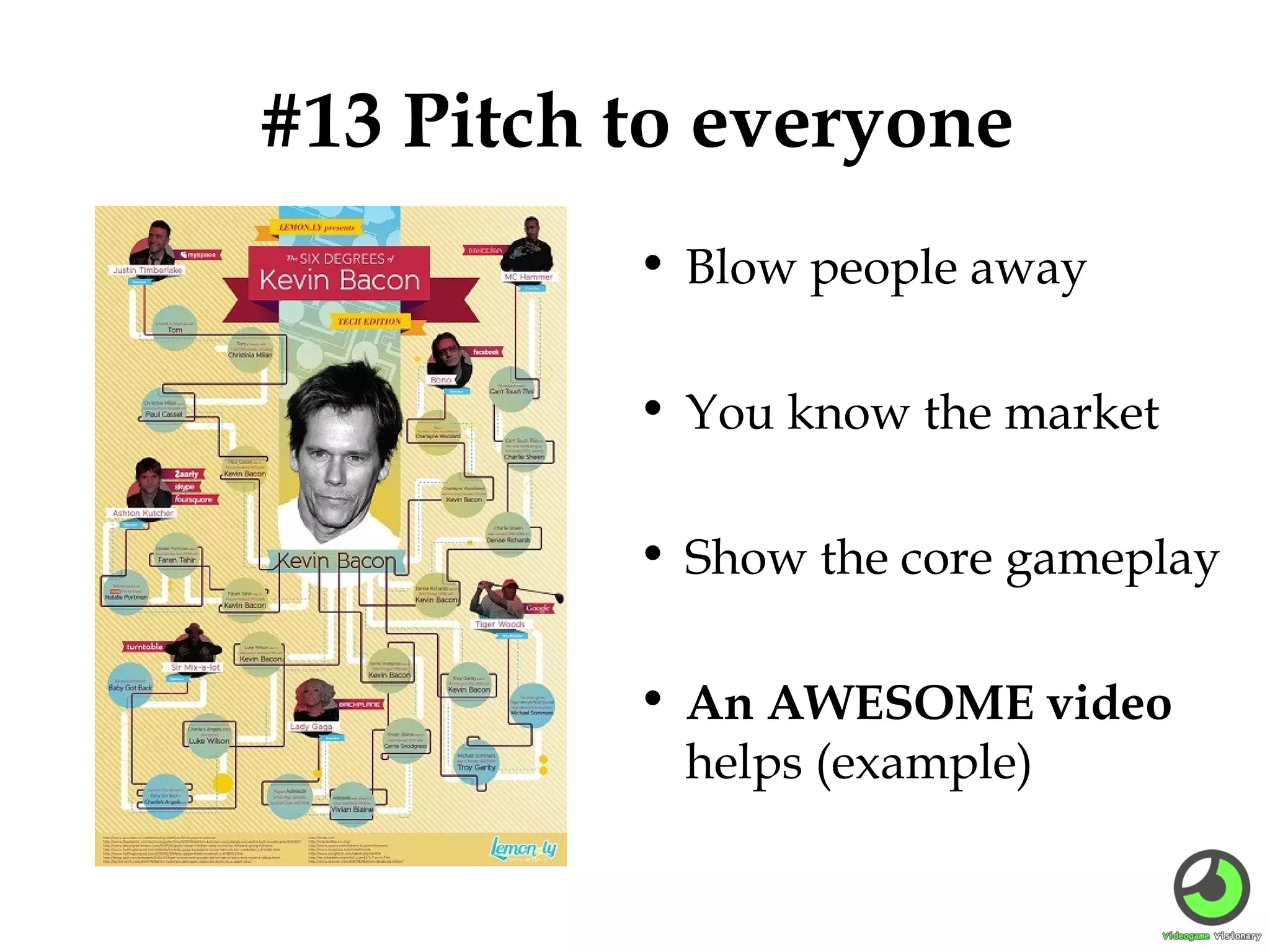#13 Pitch to everyone
• Blow people away
• You know the market
• Show the core gameplay
• An AWESOME video
helps (example)

 
