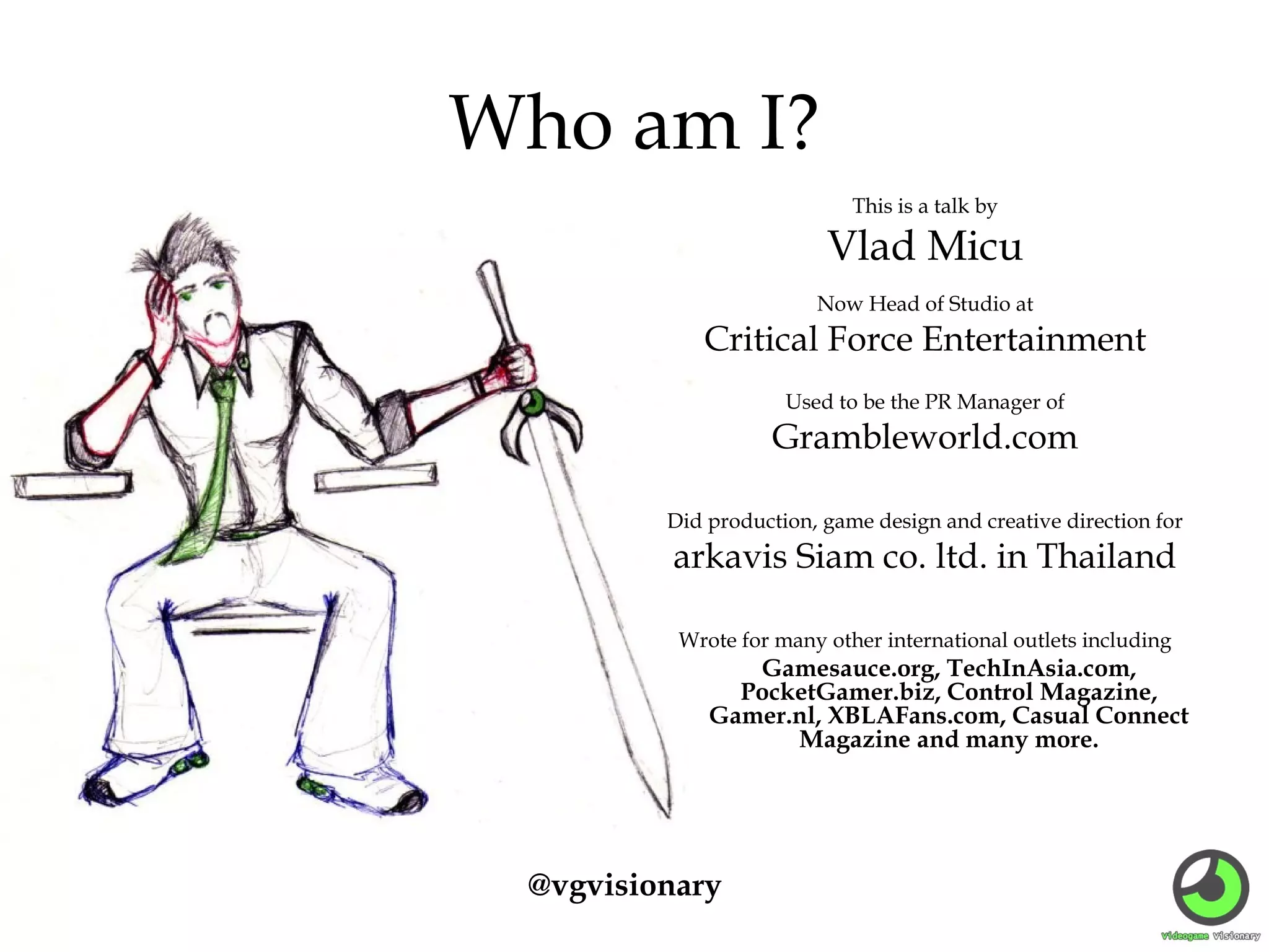 Who am I?
This is a talk by

Vlad Micu
Now Head of Studio at

Critical Force Entertainment
Used to be the PR Manager of

Grambleworld.com
Did production, game design and creative direction for

arkavis Siam co. ltd. in Thailand
Wrote for many other international outlets including

Gamesauce.org, TechInAsia.com,
PocketGamer.biz, Control Magazine,
Gamer.nl, XBLAFans.com, Casual Connect
Magazine and many more.

@vgvisionary

 