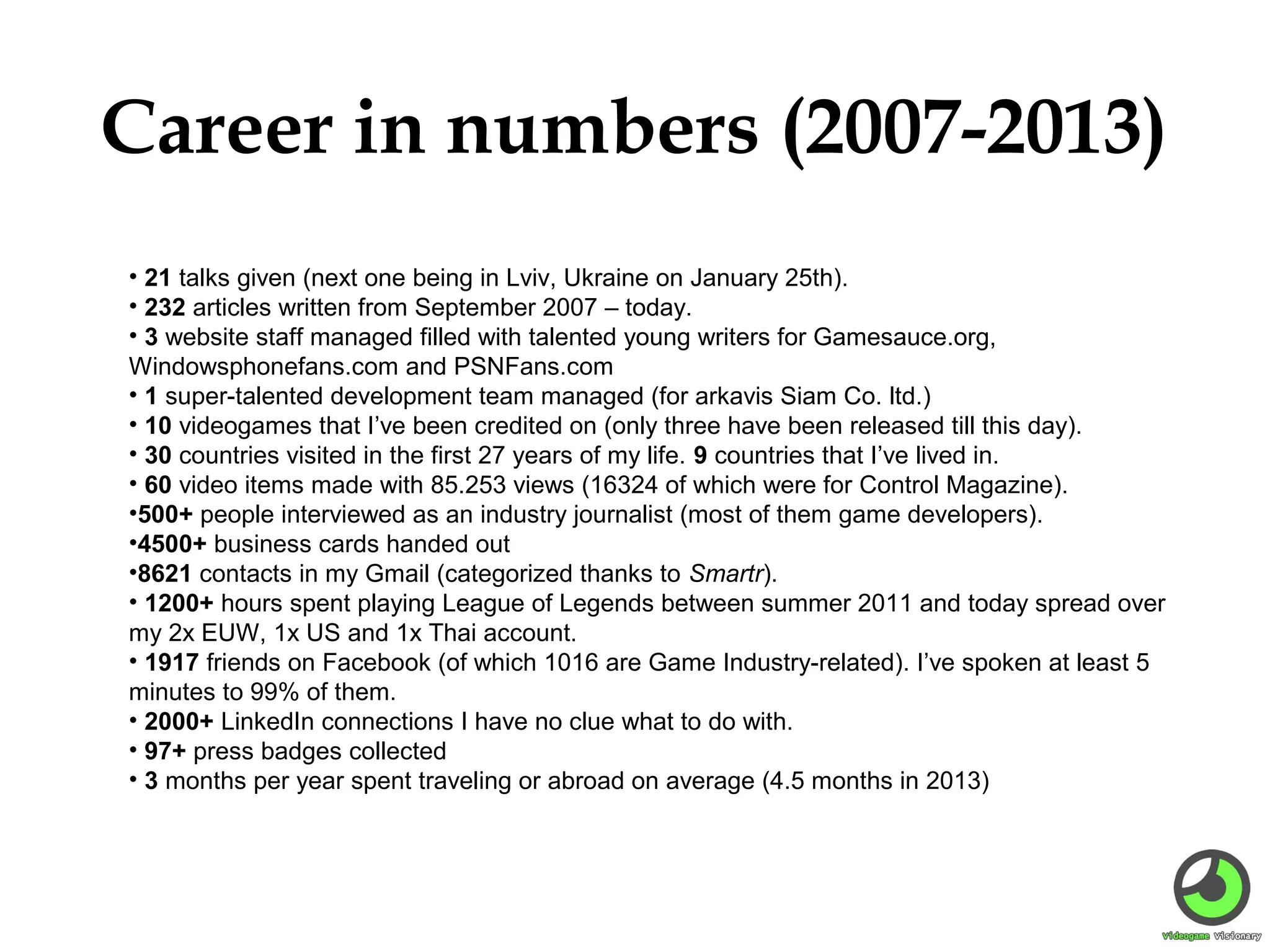 Career in numbers (2007-2013)
• 21 talks given (next one being in Lviv, Ukraine on January 25th).
• 232 articles written from September 2007 – today.
• 3 website staff managed filled with talented young writers for Gamesauce.org,
Windowsphonefans.com and PSNFans.com
• 1 super-talented development team managed (for arkavis Siam Co. ltd.)
• 10 videogames that I’ve been credited on (only three have been released till this day).
• 30 countries visited in the first 27 years of my life. 9 countries that I’ve lived in.
• 60 video items made with 85.253 views (16324 of which were for Control Magazine).
•500+ people interviewed as an industry journalist (most of them game developers).
•4500+ business cards handed out
•8621 contacts in my Gmail (categorized thanks to Smartr).
• 1200+ hours spent playing League of Legends between summer 2011 and today spread over
my 2x EUW, 1x US and 1x Thai account.
• 1917 friends on Facebook (of which 1016 are Game Industry-related). I’ve spoken at least 5
minutes to 99% of them.
• 2000+ LinkedIn connections I have no clue what to do with.
• 97+ press badges collected
• 3 months per year spent traveling or abroad on average (4.5 months in 2013)

 
