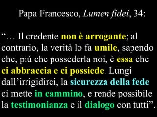 Papa Francesco, Lumen fidei, 34:
“… Il credente non è arrogante; al
contrario, la verità lo fa umile, sapendo
che, più che possederla noi, è essa che
ci abbraccia e ci possiede. Lungi
dall‟irrigidirci, la sicurezza della fede
ci mette in cammino, e rende possibile
la testimonianza e il dialogo con tutti”.

 