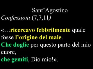Sant‟Agostino
Confessioni (7,7,11)
«…ricercavo febbrilmente quale
fosse l’origine del male.
Che doglie per questo parto del mio
cuore,
che gemiti, Dio mio!».

 