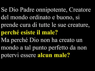 Se Dio Padre onnipotente, Creatore
del mondo ordinato e buono, si
prende cura di tutte le sue creature,
perché esiste il male?
Ma perché Dio non ha creato un
mondo a tal punto perfetto da non
potervi essere alcun male?

 