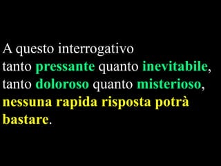 A questo interrogativo
tanto pressante quanto inevitabile,
tanto doloroso quanto misterioso,
nessuna rapida risposta potrà
bastare.

 