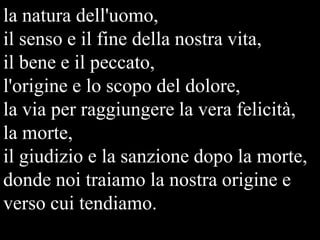 la natura dell'uomo,
il senso e il fine della nostra vita,
il bene e il peccato,
l'origine e lo scopo del dolore,
la via per raggiungere la vera felicità,
la morte,
il giudizio e la sanzione dopo la morte,
donde noi traiamo la nostra origine e
verso cui tendiamo.

 