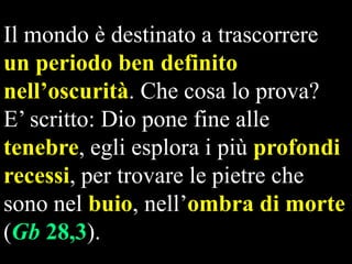 Il mondo è destinato a trascorrere
un periodo ben definito
nell’oscurità. Che cosa lo prova?
E‟ scritto: Dio pone fine alle
tenebre, egli esplora i più profondi
recessi, per trovare le pietre che
sono nel buio, nell‟ombra di morte
(Gb 28,3).

 