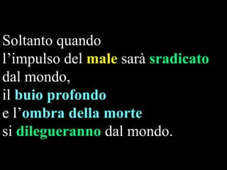 Soltanto quando
l‟impulso del male sarà sradicato
dal mondo,
il buio profondo
e l‟ombra della morte
si dilegueranno dal mondo.

 