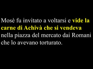 Mosè fu invitato a voltarsi e vide la
carne di Achivà che si vendeva
nella piazza del mercato dai Romani
che lo avevano torturato.

 