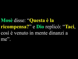 Mosè disse: “Questa è la
ricompensa?” e Dio replicò: “Taci,
così è venuto in mente dinanzi a
me”.

 