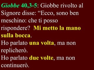 Giobbe 40,3-5: Giobbe rivolto al
Signore disse: “Ecco, sono ben
meschino: che ti posso
rispondere? Mi metto la mano
sulla bocca.
Ho parlato una volta, ma non
replicherò.
Ho parlato due volte, ma non
continuerò.

 