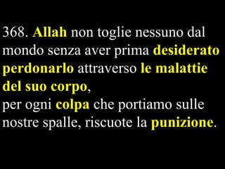 368. Allah non toglie nessuno dal
mondo senza aver prima desiderato
perdonarlo attraverso le malattie
del suo corpo,
per ogni colpa che portiamo sulle
nostre spalle, riscuote la punizione.

 