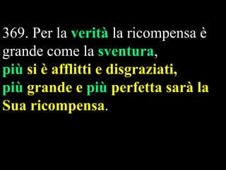 369. Per la verità la ricompensa è
grande come la sventura,
più si è afflitti e disgraziati,
più grande e più perfetta sarà la
Sua ricompensa.

 