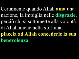 Certamente quando Allah ama una
nazione, la impiglia nelle disgrazie,
perciò chi si sottomette alla volontà
di Allah anche nella sfortuna,
piaccia ad Allah concederle la sua
benevolenza.

 