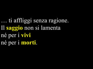 … ti affliggi senza ragione.
Il saggio non si lamenta
né per i vivi
né per i morti.

 