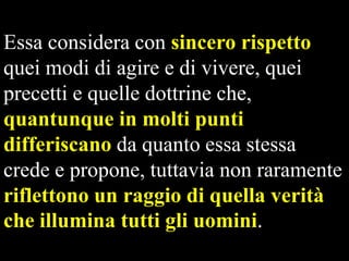 Essa considera con sincero rispetto
quei modi di agire e di vivere, quei
precetti e quelle dottrine che,
quantunque in molti punti
differiscano da quanto essa stessa
crede e propone, tuttavia non raramente
riflettono un raggio di quella verità
che illumina tutti gli uomini.

 
