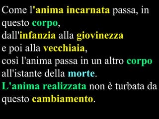 Come l'anima incarnata passa, in
questo corpo,
dall'infanzia alla giovinezza
e poi alla vecchiaia,
così l'anima passa in un altro corpo
all'istante della morte.
L'anima realizzata non è turbata da
questo cambiamento.

 