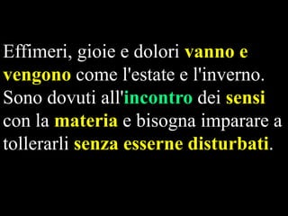 Effimeri, gioie e dolori vanno e
vengono come l'estate e l'inverno.
Sono dovuti all'incontro dei sensi
con la materia e bisogna imparare a
tollerarli senza esserne disturbati.

 