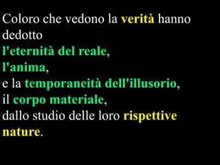 Coloro che vedono la verità hanno
dedotto
l'eternità del reale,
l'anima,
e la temporaneità dell'illusorio,
il corpo materiale,
dallo studio delle loro rispettive
nature.

 