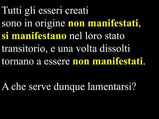 Tutti gli esseri creati
sono in origine non manifestati,
si manifestano nel loro stato
transitorio, e una volta dissolti
tornano a essere non manifestati.
A che serve dunque lamentarsi?

 
