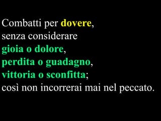 Combatti per dovere,
senza considerare
gioia o dolore,
perdita o guadagno,
vittoria o sconfitta;
così non incorrerai mai nel peccato.

 