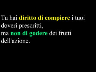 Tu hai diritto di compiere i tuoi
doveri prescritti,
ma non di godere dei frutti
dell'azione.

 