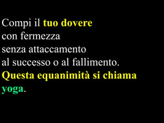 Compi il tuo dovere
con fermezza
senza attaccamento
al successo o al fallimento.
Questa equanimità si chiama
yoga.

 