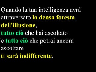 Quando la tua intelligenza avrà
attraversato la densa foresta
dell'illusione,
tutto ciò che hai ascoltato
e tutto ciò che potrai ancora
ascoltare
ti sarà indifferente.

 
