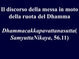 Il discorso della messa in moto
della ruota del Dhamma
Dhammacakkapavattanasutta(
SamyuttaNikaya, 56.11)

 