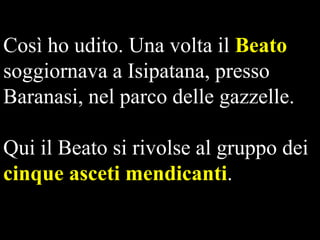Così ho udito. Una volta il Beato
soggiornava a Isipatana, presso
Baranasi, nel parco delle gazzelle.

Qui il Beato si rivolse al gruppo dei
cinque asceti mendicanti.

 