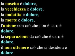 la nascita è dolore,
la vecchiezza è dolore,
la malattia è dolore,
la morte è dolore,
l'unione con ciò che non è caro è
dolore,
la separazione da ciò che è caro è
dolore,
il non ottenere ciò che si desidera è
dolore.

 