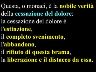 Questa, o monaci, è la nobile verità
della cessazione del dolore:
la cessazione del dolore è
l'estinzione,
il completo svenimento,
l'abbandono,
il rifiuto di questa brama,
la liberazione e il distacco da essa.

 