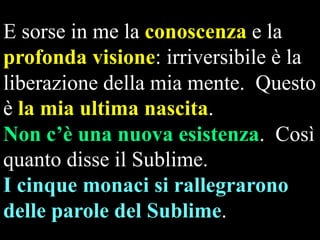 E sorse in me la conoscenza e la
profonda visione: irriversibile è la
liberazione della mia mente. Questo
è la mia ultima nascita.
Non c’è una nuova esistenza. Così
quanto disse il Sublime.
I cinque monaci si rallegrarono
delle parole del Sublime.

 