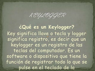 ¿Qué es un Keylogger?
Key significa llave o tecla y logger
significa registro, es decir que un
keylogger es un registro de las
teclas del computador. Es un
software o dispositivo que tiene la
función de registrar todo lo que se
pulse en el teclado de la

 