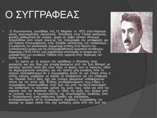 Ο ΢ΤΓΓΡΑΦΔΑ΢




Ο Κσλζηαληίλνο γελλήζεθε ζηηο 13 Μαξηίνπ ην 1872 ζηελ Κέξθπξα
γόλνο αξηζηνθξαηηθήο νηθνγέλεηαο . ΢πνύδαζε ζηελ Γαιιία θηινινγία,
θπζηθή, καζεκαηηθά θαη ηαηξηθή , ρσξίο λα ιάβεη θάπνην δίπισκα.
Αζρνιήζεθε από λεαξή ειηθία κε ηελ πεδνγξαθία, ηελ κεηάθξαζε θαη
ηελ πνίεζε. Δπηζηξέθνληαο ζηελ Διιάδα αζπάζηεθε ηνλ ζνζηαιηζκό ..
Γλσξίδνληαο ηνλ ζνζηαιηζκό, ζπκκεηείρε επίζεο ζηελ ίδξπζε ηνπ
΢νζηαιηζηηθνύ νκίινπ θαη ηνπ Αιιεινβνεζεηηθνύ εξγαηηθνύ ζπλδέζκνπ
Κεξθύξαο (1910-1914), ελώ παξάιιεια ππνζηήξημε ην θίλεκα γηα ηε
ρεηξαθέηεζε ησλ γπλαηθώλ. Πέζαλε από θαξθίλν ζηελ Κέξθπξα ηνλ
Ινύιην ηνπ 1923.
΢ε ζρέζε κε ην θείκελν ηνπ θαηάδηθνπ ν Θενηόθεο είλαη
ξεαιηζηήο θαη καο δίλεη κία ηζηνξία βγαικέλε από ηελ δσή. Μπνξεί λα
θαληάδεη ςεύηηθε αιιά δελ είλαη ιίγεο νη θνξέο πνπ νη λεζηώηεο είδαλ
λα δεκηνπξγνύληαη αληηδειίεο γηα ηελ αγάπε κίαο γπλαίθαο. Από ην
θείκελν θαηαιαβαίλνπκε όηη ν ζπγγξαθέαο δνύζε ζε κία επνρή όπνπ ν
απιόο θόζκνο κνρζνύζε λα βγάιεη ηα απαξαίηεηα γηα ηελ επηβίσζε
ηνπ. Παξόιν πνπ ν ίδηνο είρε κία εύπνξε νηθνγέλεηα ελδηαθέξνληαλ
πάληα γηα ηνλ απιό ιαό. Δπίζεο αληηιακβαλόκαζηε πσο ν ίδηνο ν
ζπγγξαθέαο ηαιαηπσξήζεθε ζηελ δσή ηνπ, από ηελ δεηλή νηθνλνκηθή
ηνπ θαηάζηαζε ηα ηειεπηαία ρξόληα ηεο δσήο ηνπο, αιιά θαη από ηνλ
θαξθίλν πνπ ηνλ βαζάληζε πξνο ην ηέινο ηεο δσήο ηνπ. Αθόκα από
ην γεγνλόο πσο ν πξσηαγσληζηήο ηεο ζπγθεθξηκέλεο λνπβέιαο ήηαλ
ν Σνπξθόγηαλλνο ,έλαο άλζξσπνο αγαζόο θαη αλεμίθαθνο,
αληηιακβαλόκαζηε όηη ηε ζπγθεθξηκέλε λνπβέια ν ζπγγξαθέαο ηελ
έγξαςε ζε ώξηκε ειηθία πνπ είρε εκπεηξίεο κέζα από ηελ δσή ηνπ

 