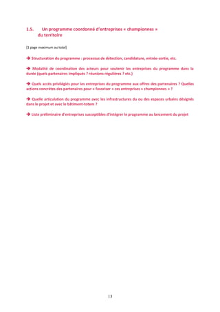 1.5.

Un programme coordonné d’entreprises « championnes »
du territoire

[1 page maximum au total]

 Structuration du programme : processus de détection, candidature, entrée-sortie, etc.
 Modalité de coordination des acteurs pour soutenir les entreprises du programme dans la
durée (quels partenaires impliqués ? réunions régulières ? etc.)
 Quels accès privilégiés pour les entreprises du programme aux offres des partenaires ? Quelles
actions concrètes des partenaires pour « favoriser » ces entreprises « championnes » ?
 Quelle articulation du programme avec les infrastructures du ou des espaces urbains désignés
dans le projet et avec le bâtiment-totem ?
 Liste préliminaire d’entreprises susceptibles d’intégrer le programme au lancement du projet

13

 