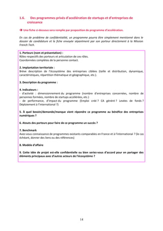 1.6.

Des programmes privés d’accélération de startups et d’entreprises de
croissance

 Une fiche ci-dessous sera remplie par proposition de programme d’accélération.
En cas de problème de confidentialité, un programme pourra être simplement mentionné dans le
dossier de candidature et la fiche envoyée séparément par son porteur directement à la Mission
French Tech.
1. Porteurs (nom et présentation) :
Rôles respectifs des porteurs et articulation de ces rôles.
Coordonnées complètes de la personne contact.
2. Implantation territoriale :
Brève description de l’écosystème des entreprises ciblées (taille et distribution, dynamique,
caractéristiques, répartition thématique et géographique, etc.).
3. Description du programme :
4. Indicateurs :
- d’activité : dimensionnement du programme (nombre d’entreprises concernées, nombre de
personnes formées, nombre de startups accélérées, etc.)
- de performance, d’impact du programme (Emploi créé ? CA généré ? Levées de fonds ?
Déploiement à l’international ?)
5. À quel besoin/demande/manque vient répondre ce programme au bénéfice des entreprises
numériques ?
6. Atouts des porteurs pour faire de ce programme un succès ?
7. Benchmark
Avez-vous connaissance de programmes existants comparables en France et à l’international ? (le cas
échéant, donner des liens ou des références)
8. Modèle d’affaire
9. Cette idée de projet est-elle confidentielle ou bien seriez-vous d’accord pour en partager des
éléments principaux avec d’autres acteurs de l’écosystème ?

14

 