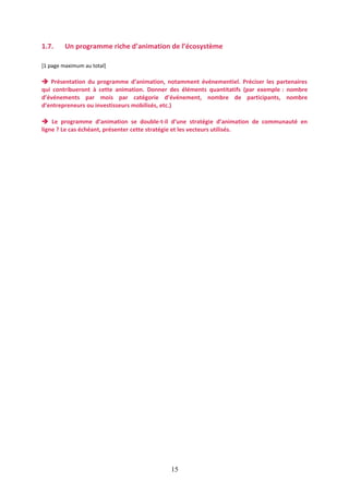 1.7.

Un programme riche d’animation de l’écosystème

[1 page maximum au total]

 Présentation du programme d’animation, notamment événementiel. Préciser les partenaires
qui contribueront à cette animation. Donner des éléments quantitatifs (par exemple : nombre
d’événements par mois par catégorie d’événement, nombre de participants, nombre
d’entrepreneurs ou investisseurs mobilisés, etc.)
 Le programme d’animation se double-t-il d’une stratégie d’animation de communauté en
ligne ? Le cas échéant, présenter cette stratégie et les vecteurs utilisés.

15

 