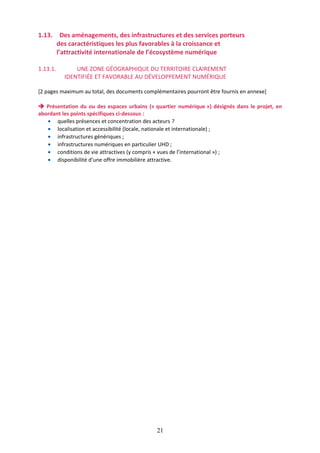 1.13. Des aménagements, des infrastructures et des services porteurs
des caractéristiques les plus favorables à la croissance et
l’attractivité internationale de l’écosystème numérique
1.13.1.

UNE ZONE GÉOGRAPHIQUE DU TERRITOIRE CLAIREMENT
IDENTIFIÉE ET FAVORABLE AU DÉVELOPPEMENT NUMÉRIQUE

[2 pages maximum au total, des documents complémentaires pourront être fournis en annexe]
 Présentation du ou des espaces urbains (« quartier numérique ») désignés dans le projet, en
abordant les points spécifiques ci-dessous :
• quelles présences et concentration des acteurs ?
• localisation et accessibilité (locale, nationale et internationale) ;
• infrastructures génériques ;
• infrastructures numériques en particulier UHD ;
• conditions de vie attractives (y compris « vues de l’international ») ;
• disponibilité d’une offre immobilière attractive.

21

 