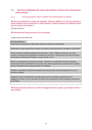 1.4.
1.4.1.

Une forte mobilisation des acteurs du territoire en faveur des entrepreneurs
et des startups
UN ENGAGEMENT FORT ET FÉDÉRÉ DES PARTENAIRES DU PROJET

 Liste des partenaires du projet par typologie. Cohérence globale de la liste de partenaire ?
Quelle synergie entre les partenaires ? Quelle diversité ? Quelle couverture des différents leviers
pour la croissance des startups ?
[1/2 page maximum]

 Présentation de chaque partenaire, hors collectivité.
[1 page maximum par partenaire]

Nom du partenaire
Présentation du partenaire, chiffre clefs, benchmark national et international
Quelle place occupe aujourd’hui le soutien aux startups numériques dans la stratégie du partenaire?
Actions concrètes existantes (programmes structurés, « offre » ciblées aux startups, etc.) pour
soutenir la croissance des entreprises numériques du territoire ; dimensionner ces actions (nombre
d’entreprises, évaluation de l’impact, « success stories », etc.)
Décrire la contribution du partenaire au projet : évolution ou amplification d’actions existantes,
renforcement de la coordination de ces actions avec celles des partenaires, lancement de nouvelles
actions. Dimensionner ces actions, préciser leur ambition.
Qualifier et quantifier l’investissement global du partenaire dans le projet (typiquement sur les 3
premières années)
Expliquer en quoi sa participation au projet marque pour le partenaire un geste fort et un
engagement majeur, voire un tournant, en faveur des entrepreneurs et des entreprises numériques
du territoire.

 Chaque partenaire adressera une lettre d’engagement dans le projet, par exemple la fiche cidessus signée.

9

 