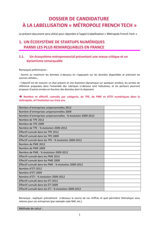 DOSSIER DE CANDIDATURE
À LA LABELLISATION « MÉTROPOLE FRENCH TECH »
Le présent document sera utilisé pour répondre à l’appel à labellisation « Métropole French Tech ».

1. UN ÉCOSYSTÈME DE STARTUPS NUMÉRIQUES
PARMI LES PLUS REMARQUABLES EN FRANCE
1.1.

Un écosystème entrepreneurial présentant une masse critique et un
dynamisme remarquable

Remarques préliminaires :
- fournir au maximum les données ci-dessous en s’appuyant sur les données disponibles et précisant les
sources utilisées ;
- l’objectif est de mesurer un état présent et une évolution (dynamique sur quelques années), les années de
référence proposées dans l’ensemble des rubriques ci-dessous sont indicatives, et les porteurs pourront
proposer d’autres années en fonction des données dont ils disposent.

 Nombre et effectif, cumulés par catégorie, de TPE, de PME et d’ETI numériques dans la
métropole, et l’évolution sur trois ans.
Nombre d’entreprises unipersonnelles 2012
Nombre d’entreprises unipersonnelles 2009
Nombre d’entreprises unipersonnelles : % évolution 2009-2012
Nombre de TPE 2012
Nombre de TPE 2009
Nombre de TPE : % évolution 2009-2012
Effectif cumulé dans les TPE 2012
Effectif cumulé dans les TPE 2009
Effectif cumulé dans les TPE : % évolution 2009-2012
Nombre de PME 2012
Nombre de PME 2009
Nombre de PME : % évolution 2009-2012
Effectif cumulé dans les PME 2012
Effectif cumulé dans les PME 2009
Effectif cumulé dans les PME : % évolution 2009-2012
Nombre d’ETI 2012
Nombre d’ETI 2009
Nombre d’ETI : % évolution 2009-2012
Effectif cumulé dans les ETI 2012
Effectif cumulé dans les ETI 2009
Effectif cumulé dans les ETI : % évolution 2009-2012
Remarque : expliquer précisément ci-dessous la source de ces chiffres et quel périmètre thématique vous
retenez pour ces entreprises (par exemple code NAF, etc.)

Méthode de calcul :

1

 