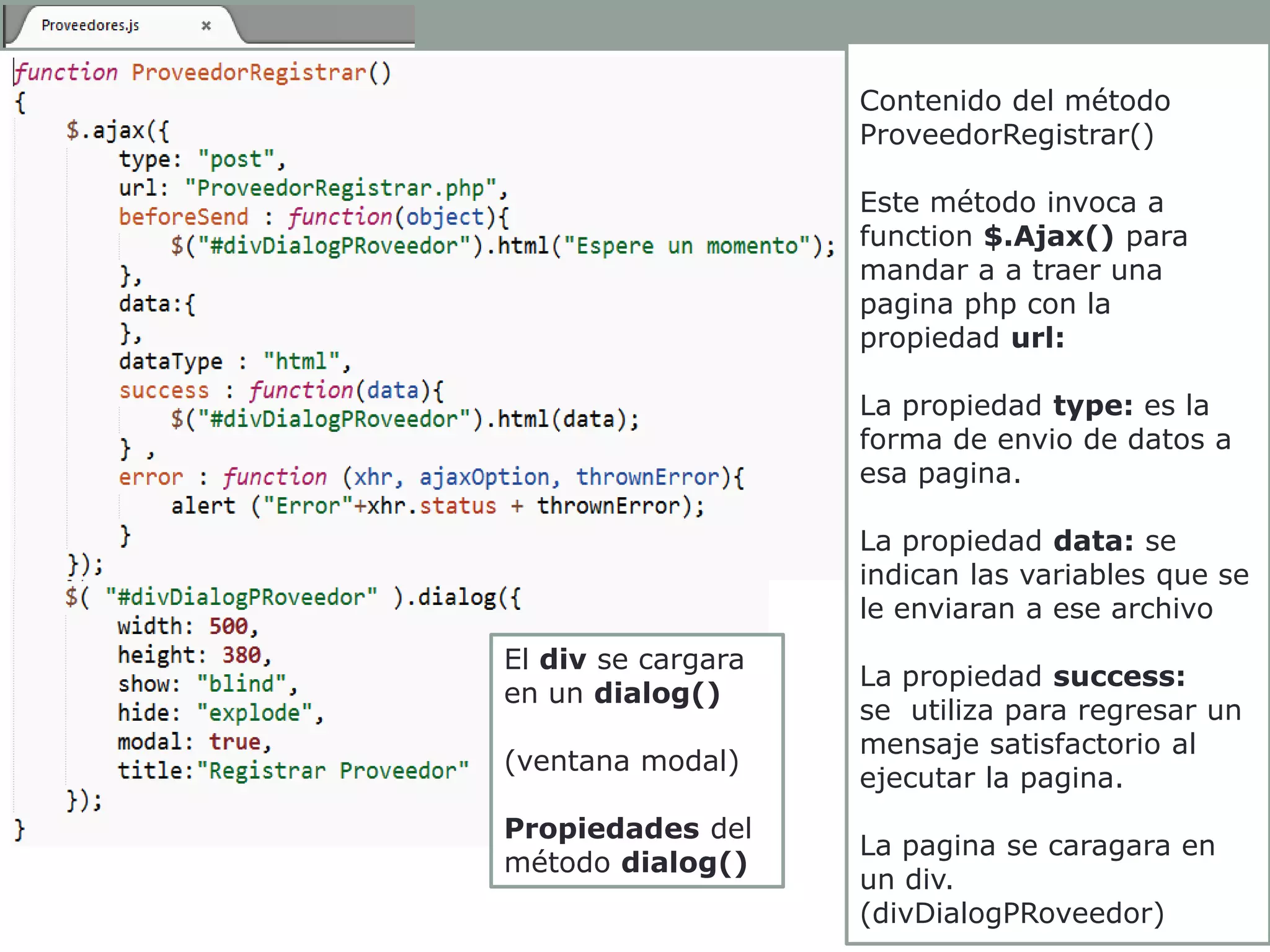 Contenido del método
ProveedorRegistrar()
Este método invoca a
function $.Ajax() para
mandar a a traer una
pagina php con la
propiedad url:
La propiedad type: es la
forma de envio de datos a
esa pagina.

La propiedad data: se
indican las variables que se
le enviaran a ese archivo
El div se cargara
en un dialog()

(ventana modal)
Propiedades del
método dialog()

La propiedad success:
se utiliza para regresar un
mensaje satisfactorio al
ejecutar la pagina.
La pagina se caragara en
un div.
(divDialogPRoveedor)

 